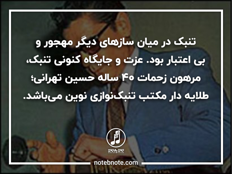 تنبک در ميان سازهای ديگر مهجور و بی اعتبار بود. عزت و جايگاه کنونی تنبک،  مرهون زحمات 40 ساله حسين تهرانی است